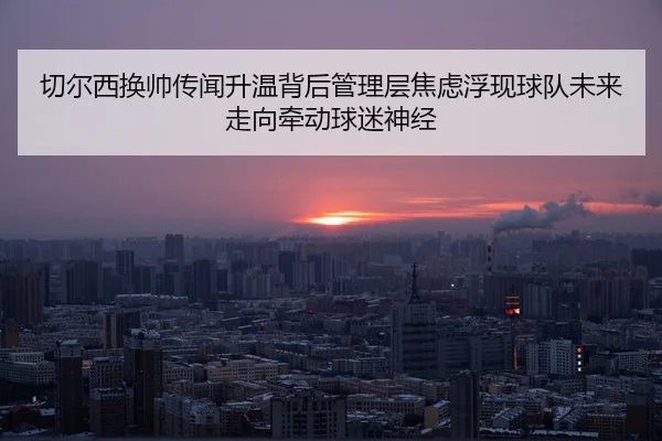 切尔西换帅传闻升温背后管理层焦虑浮现球队未来走向牵动球迷神经